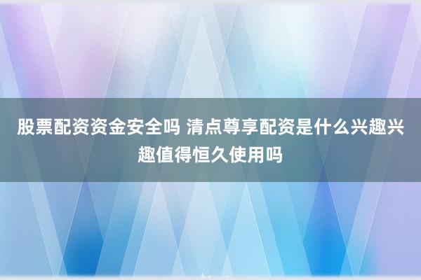 股票配资资金安全吗 清点尊享配资是什么兴趣兴趣值得恒久使用吗