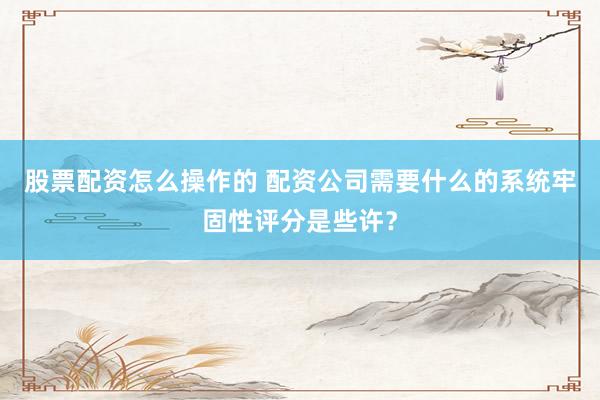 股票配资怎么操作的 配资公司需要什么的系统牢固性评分是些许？