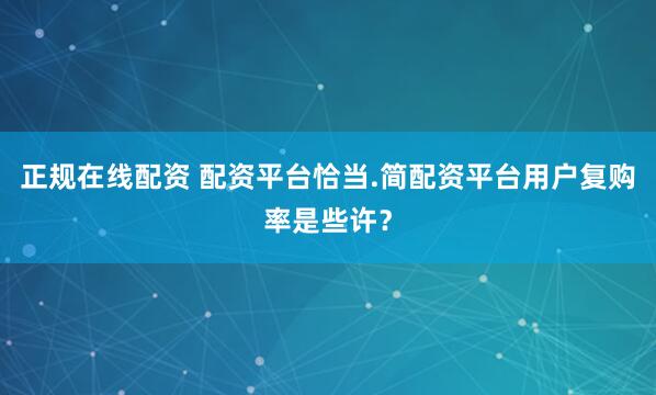 正规在线配资 配资平台恰当.简配资平台用户复购率是些许？