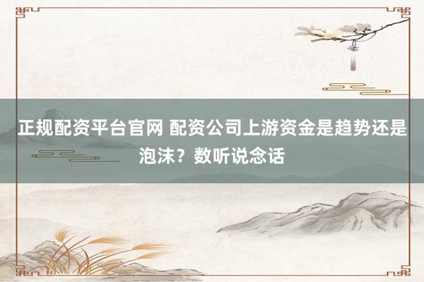 正规配资平台官网 配资公司上游资金是趋势还是泡沫？数听说念话