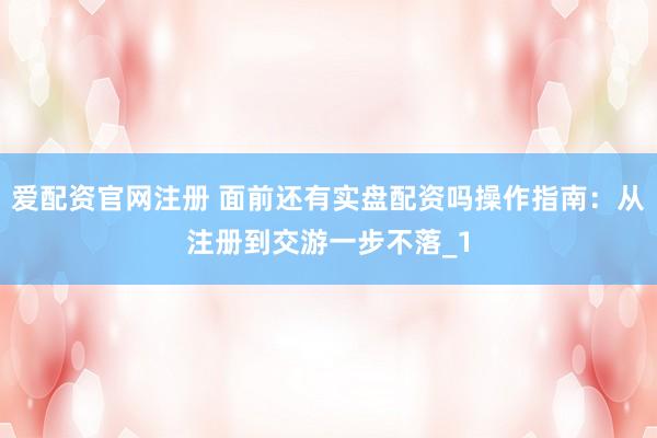爱配资官网注册 面前还有实盘配资吗操作指南：从注册到交游一步不落_1