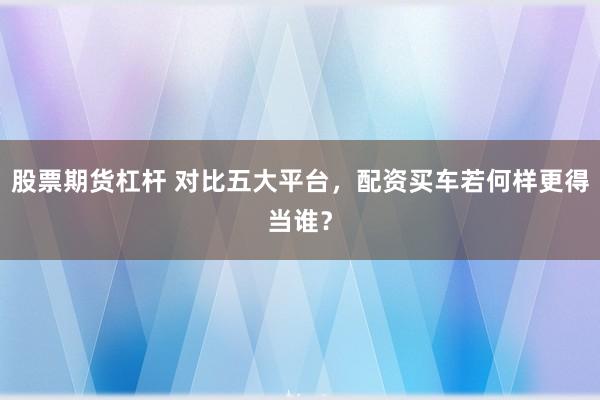 股票期货杠杆 对比五大平台，配资买车若何样更得当谁？