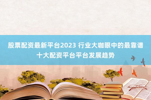 股票配资最新平台2023 行业大咖眼中的最靠谱十大配资平台平台发展趋势