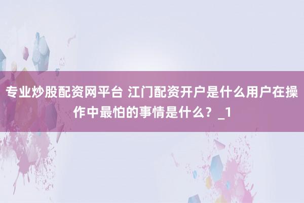 专业炒股配资网平台 江门配资开户是什么用户在操作中最怕的事情是什么？_1