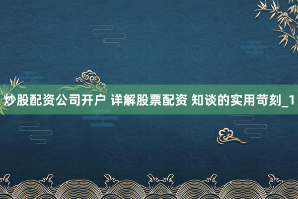 炒股配资公司开户 详解股票配资 知谈的实用苛刻_1