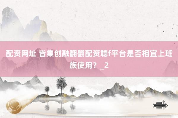 配资网址 皆集创融翻翻配资聼f平台是否相宜上班族使用？_2