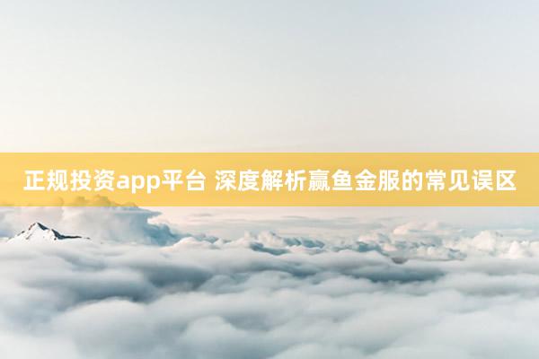正规投资app平台 深度解析赢鱼金服的常见误区